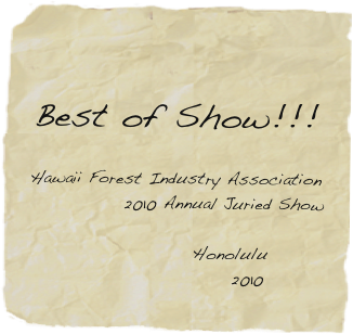 
    
Best of Show!!! 

Hawaii Forest Industry Association 
              2010 Annual Juried Show

                Honolulu 
                     2010