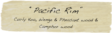 “Pacific Rim”
Curly Koa, Wenge & Pheasant wood & Camphor wood
