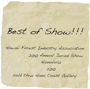 
    
Best of Show!!! 

Hawaii Forest Industry Association 
            2010 Annual Juried Show
       Honolulu 
       2010
sold thru Hana Coast Gallery